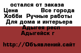 остался от заказа › Цена ­ 3 500 - Все города Хобби. Ручные работы » Для дома и интерьера   . Адыгея респ.,Адыгейск г.